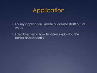 Application For my application I made a lacrosse shaft out of wood.I also Created a how to video explaining the basics and faceoff's.