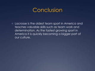 ConclusionLacrosse is the oldest team sport in America and teaches valuable skills such as team work and determination. As the fastest growing sport in America it is quickly becoming a bigger part of our culture. 