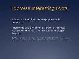 Lacrosse Interesting Facts Lacrosse is the oldest team sport in North America.There was also a Women’s Version of lacrosse called Amtahcha. ( shorter sticks and bigger heads)Freed, Stanley. "Lacrosse: Yesterday and Today." Lacrosse: Yesterday and Today      23 (Dec. 2006): 44 . E-Library . Web. 1 Dec. 2009.      <http://elibrary.bigchalk.com/elibweb/elib/do/      document?set=search&dictionaryClick=&secondaryNav=&groupid=1&requestid=lib_standa      rd&resultid=4&edition=&ts=F28A9876F5576E4471968E465047F39B_1259678873042&start=1&      publicationId=&urn=urn%3Abigchalk%3AUS%3BBCLib%3Bdocument%3B135311900>