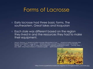Forms of LacrosseEarly lacrosse had three basic forms. The southeastern, Great lakes and IroquoianEach style was different based on the region they lived in and the resources they had to make their equipment.Venum, Thomas, Jr. "American Indian Lacrosse: little brother of war ."      American Indian Lacrosse: little brother of war (2007): n. pag. Rpt. in      American Indian Lacrosse: little brother of war . By THOMAS VENUM, JR.      N.p.: n.p., 2007. N. pag. http://wf2dnvr11.webfeat.org:80/KjNFN12035/      url=http. Web. 1 Dec. 2009. <http:/http://wf2dnvr11.webfeat.org:80/      KjNFN12035/url=http>.http://www.superiorlacrosseclub.org/lax101/images/Indian_Lacrosse.jpg