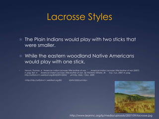 Lacrosse Styles The Plain Indians would play with two sticks that were smaller. While the eastern woodland Native Americans would play with one stick. Venum, Thomas, Jr. "American Indian Lacrosse: little brother of war ."      American Indian Lacrosse: little brother of war (2007): n. pag. Rpt. in      American Indian Lacrosse: little brother of war . By THOMAS VENUM, JR.      N.p.: n.p., 2007. N. pag. http://wf2dnvr11.webfeat.org:80/KjNFN12035/      url=http. Web. 1 Dec. 2009. <http:/http://wf2dnvr11.webfeat.org:80/      KjNFN12035/url=http>.http://www.learnnc.org/lp/media/uploads/2007/09/lacrosse.jpg