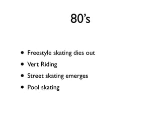 80’s

• Freestyle skating dies out
• Vert Riding
• Street skating emerges
• Pool skating
 