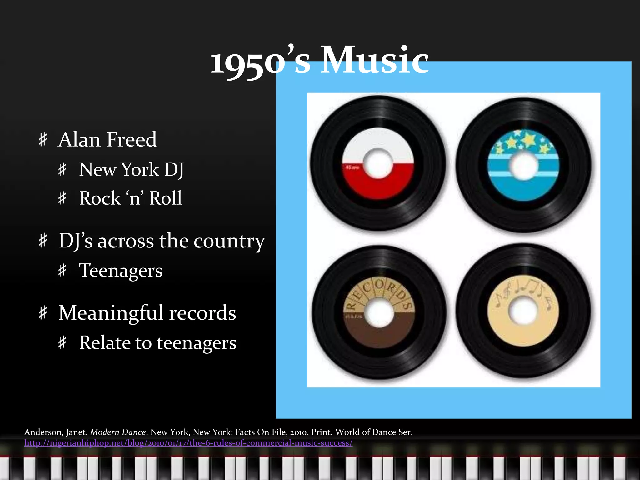1950’s MusicAlan FreedNew York DJRock ‘n’ RollDJ’s across the countryTeenagersMeaningful recordsRelate to teenagersAnderson, Janet. Modern Dance. New York, New York: Facts On File, 2010. Print. World of Dance Ser. http://nigerianhiphop.net/blog/2010/01/17/the-6-rules-of-commercial-music-success/