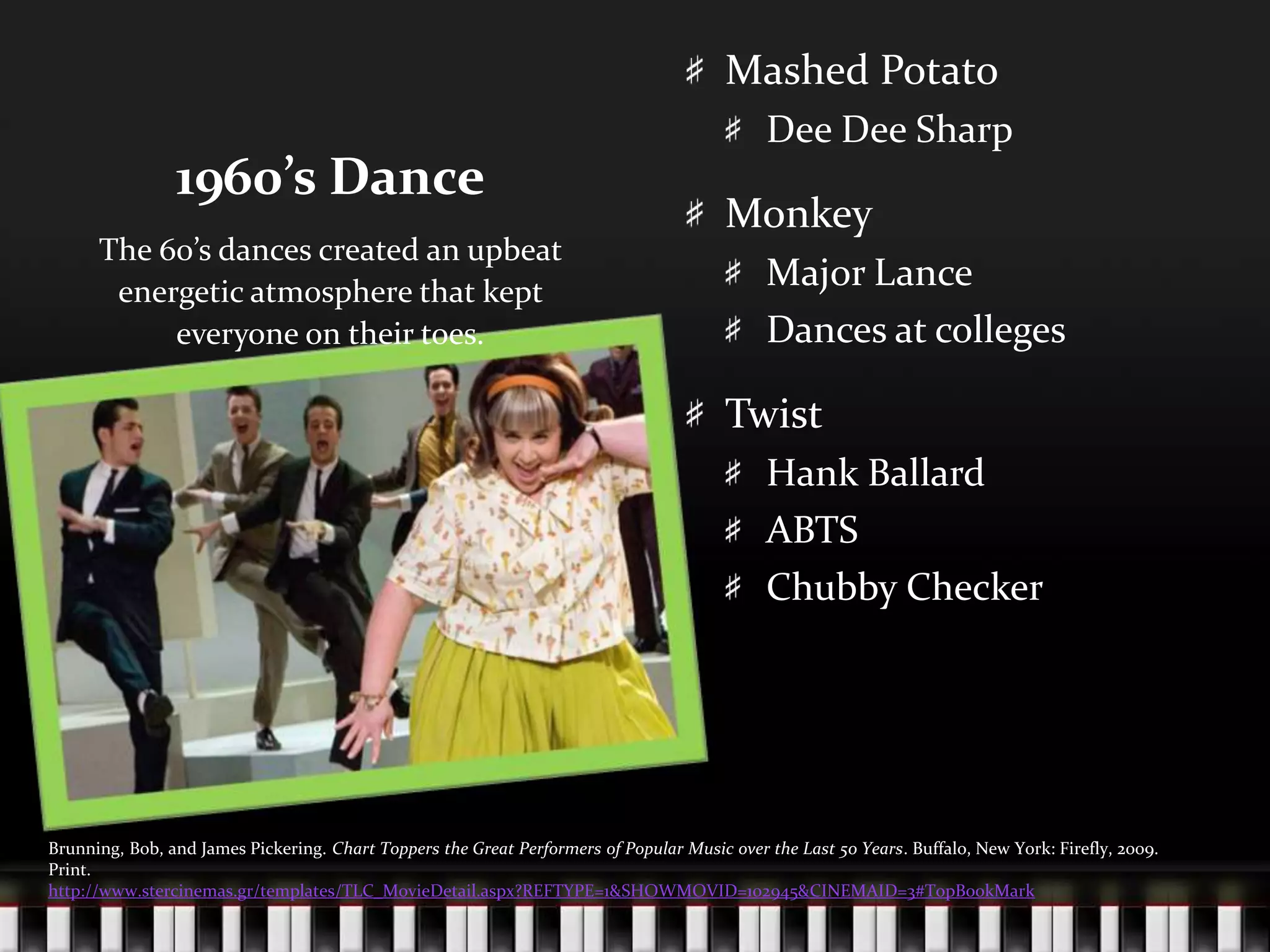 1960’s DanceMashed PotatoDee Dee SharpMonkeyMajor LanceDances at collegesTwistHank BallardABTSChubby CheckerThe 60’s dances created an upbeat energetic atmosphere that kept everyone on their toes.Brunning, Bob, and James Pickering. Chart Toppers the Great Performers of Popular Music over the Last 50 Years. Buffalo, New York: Firefly, 2009. Print.http://www.stercinemas.gr/templates/TLC_MovieDetail.aspx?REFTYPE=1&SHOWMOVID=102945&CINEMAID=3#TopBookMark