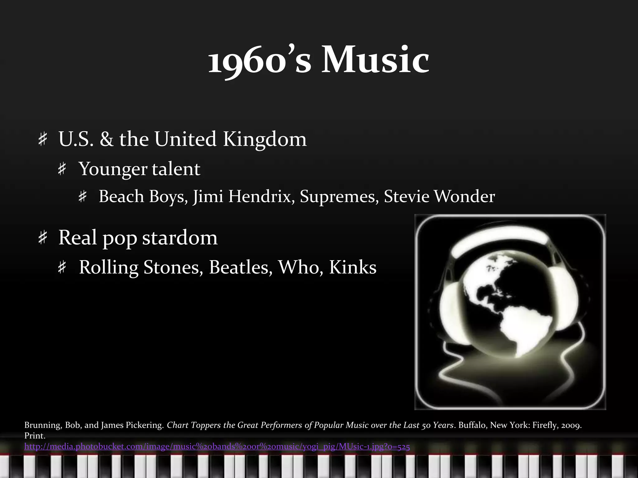 1960’s MusicU.S. & the United KingdomYounger talentBeach Boys, Jimi Hendrix, Supremes, Stevie WonderReal pop stardomRolling Stones, Beatles, Who, KinksBrunning, Bob, and James Pickering. Chart Toppers the Great Performers of Popular Music over the Last 50 Years. Buffalo, New York: Firefly, 2009. Print.http://media.photobucket.com/image/music%20bands%20or%20music/yogi_pig/MUsic-1.jpg?o=525