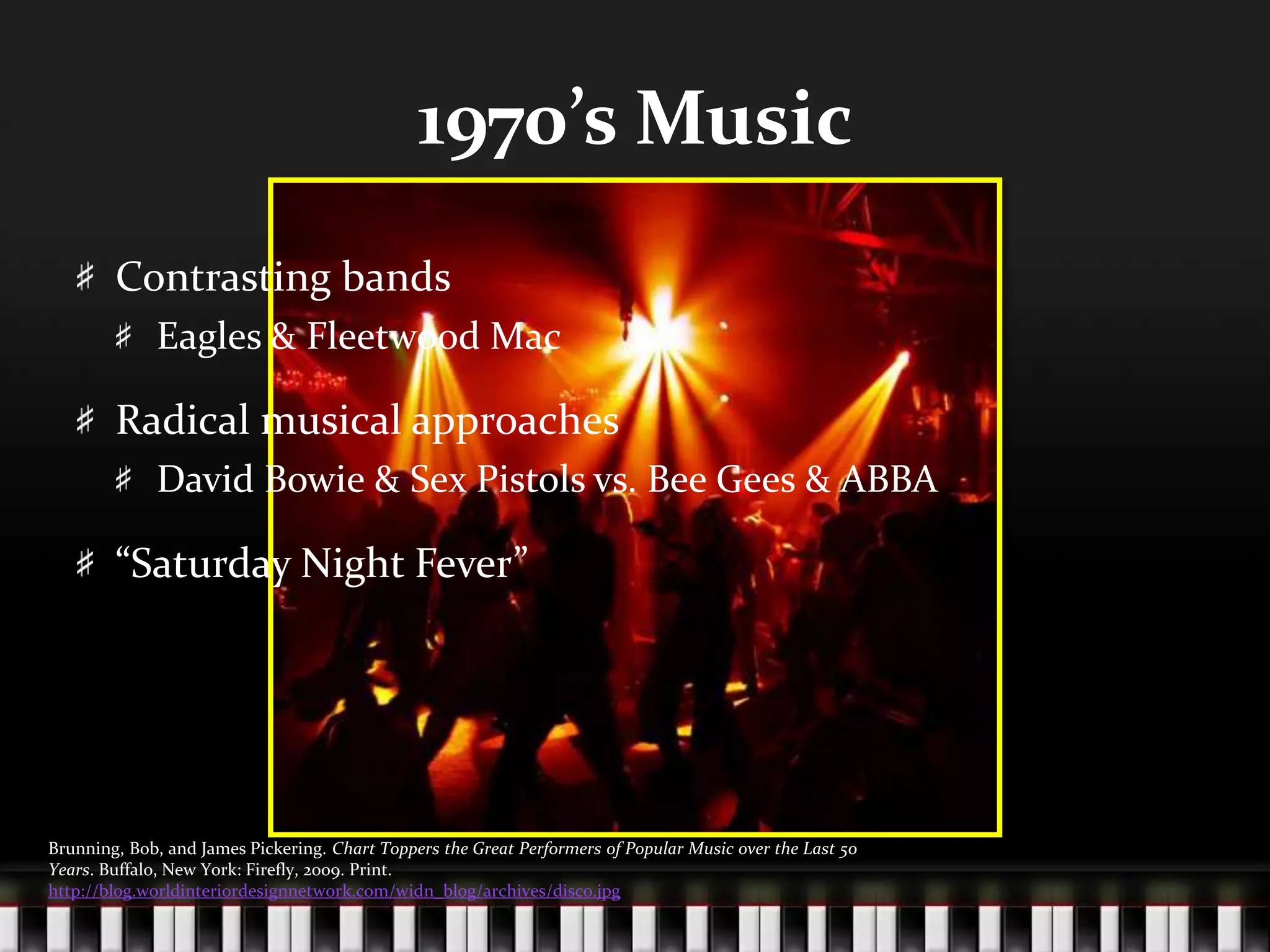 1970’s MusicContrasting bandsEagles & Fleetwood MacRadical musical approachesDavid Bowie & Sex Pistols vs. Bee Gees & ABBA“Saturday Night Fever”Brunning, Bob, and James Pickering. Chart Toppers the Great Performers of Popular Music over the Last 50 Years. Buffalo, New York: Firefly, 2009. Print.http://blog.worldinteriordesignnetwork.com/widn_blog/archives/disco.jpg