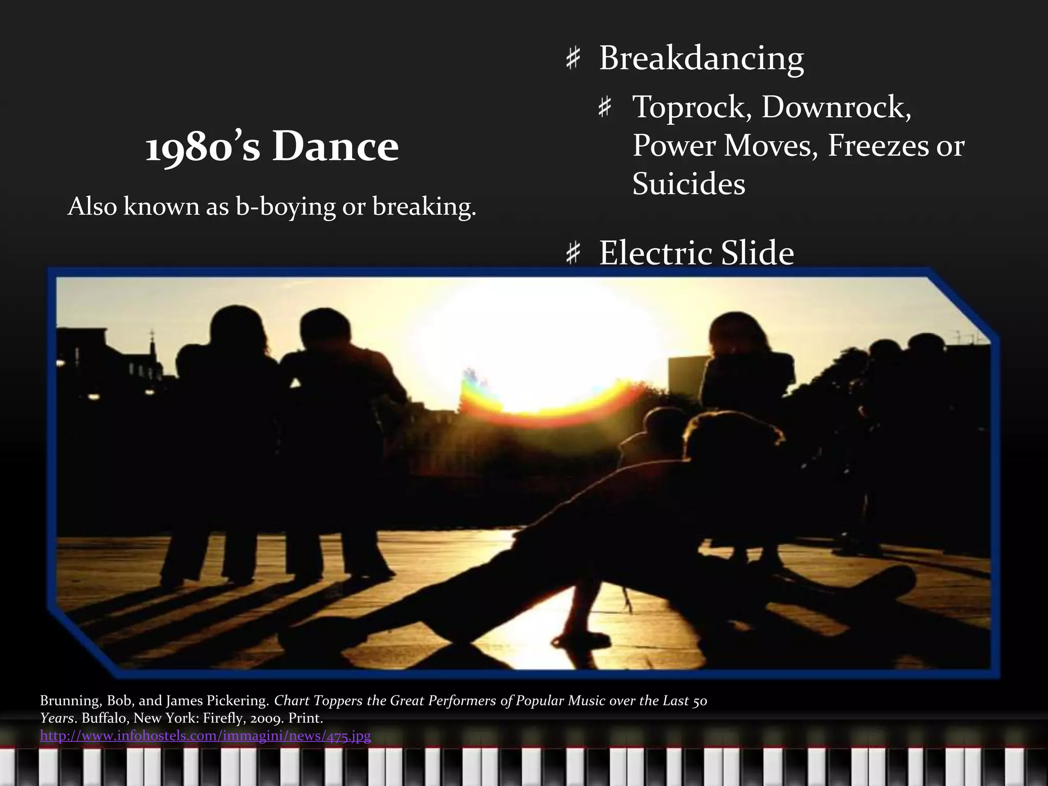 1980’s DanceBreakdancingToprock, Downrock, Power Moves, Freezes or SuicidesElectric SlideAlso known as b-boying or breaking.Brunning, Bob, and James Pickering. Chart Toppers the Great Performers of Popular Music over the Last 50 Years. Buffalo, New York: Firefly, 2009. Print.http://www.infohostels.com/immagini/news/475.jpg