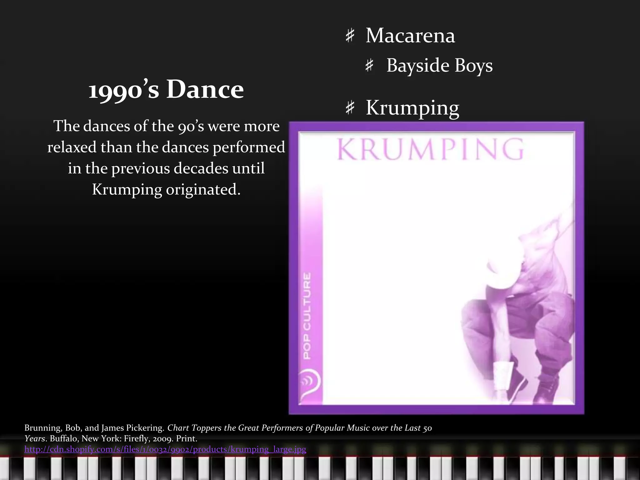 1990’s DanceMacarenaBayside BoysKrumpingThe dances of the 90’s were more relaxed than the dances performed in the previous decades until Krumping originated.Brunning, Bob, and James Pickering. Chart Toppers the Great Performers of Popular Music over the Last 50 Years. Buffalo, New York: Firefly, 2009. Print.http://cdn.shopify.com/s/files/1/0032/9902/products/krumping_large.jpg