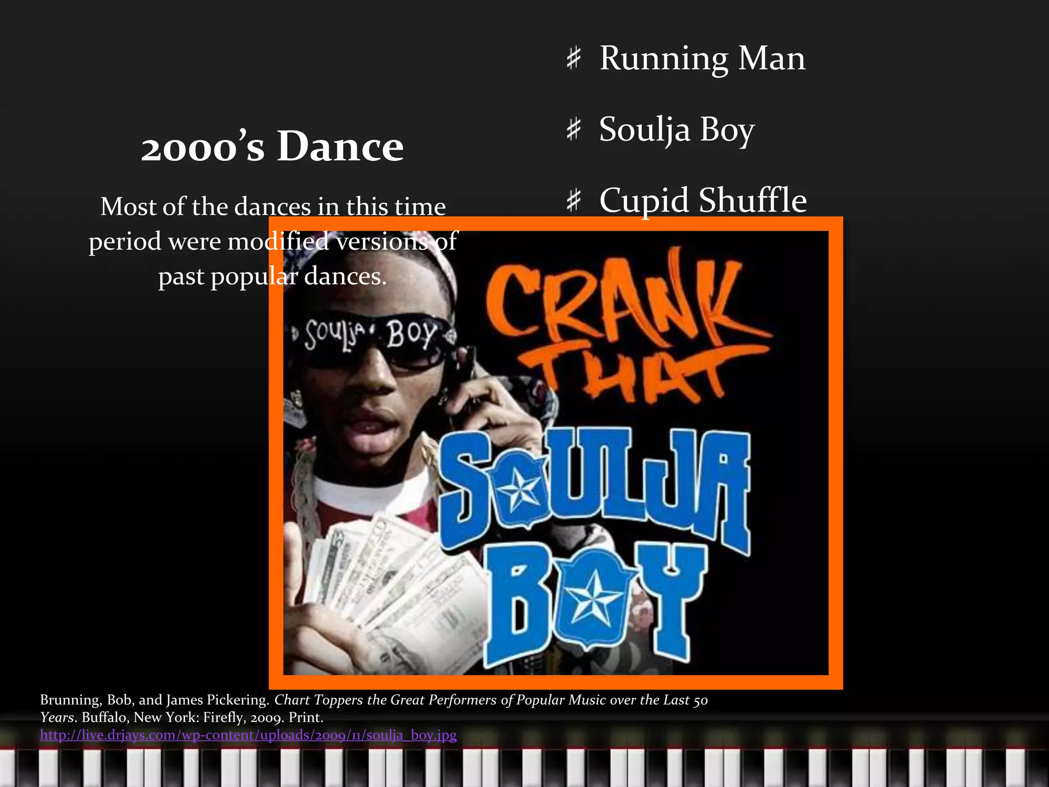 2000’s DanceRunning ManSoulja BoyCupid ShuffleMost of the dances in this time period were modified versions of past popular dances.Brunning, Bob, and James Pickering. Chart Toppers the Great Performers of Popular Music over the Last 50 Years. Buffalo, New York: Firefly, 2009. Print.http://live.drjays.com/wp-content/uploads/2009/11/soulja_boy.jpg
