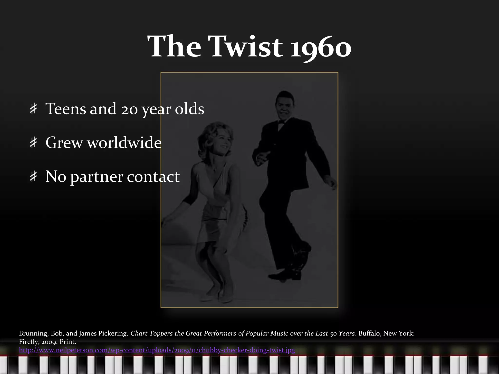 The Twist 1960Teens and 20 year oldsGrew worldwideNo partner contactBrunning, Bob, and James Pickering. Chart Toppers the Great Performers of Popular Music over the Last 50 Years. Buffalo, New York: Firefly, 2009. Print.http://www.neilpeterson.com/wp-content/uploads/2009/11/chubby-checker-doing-twist.jpg