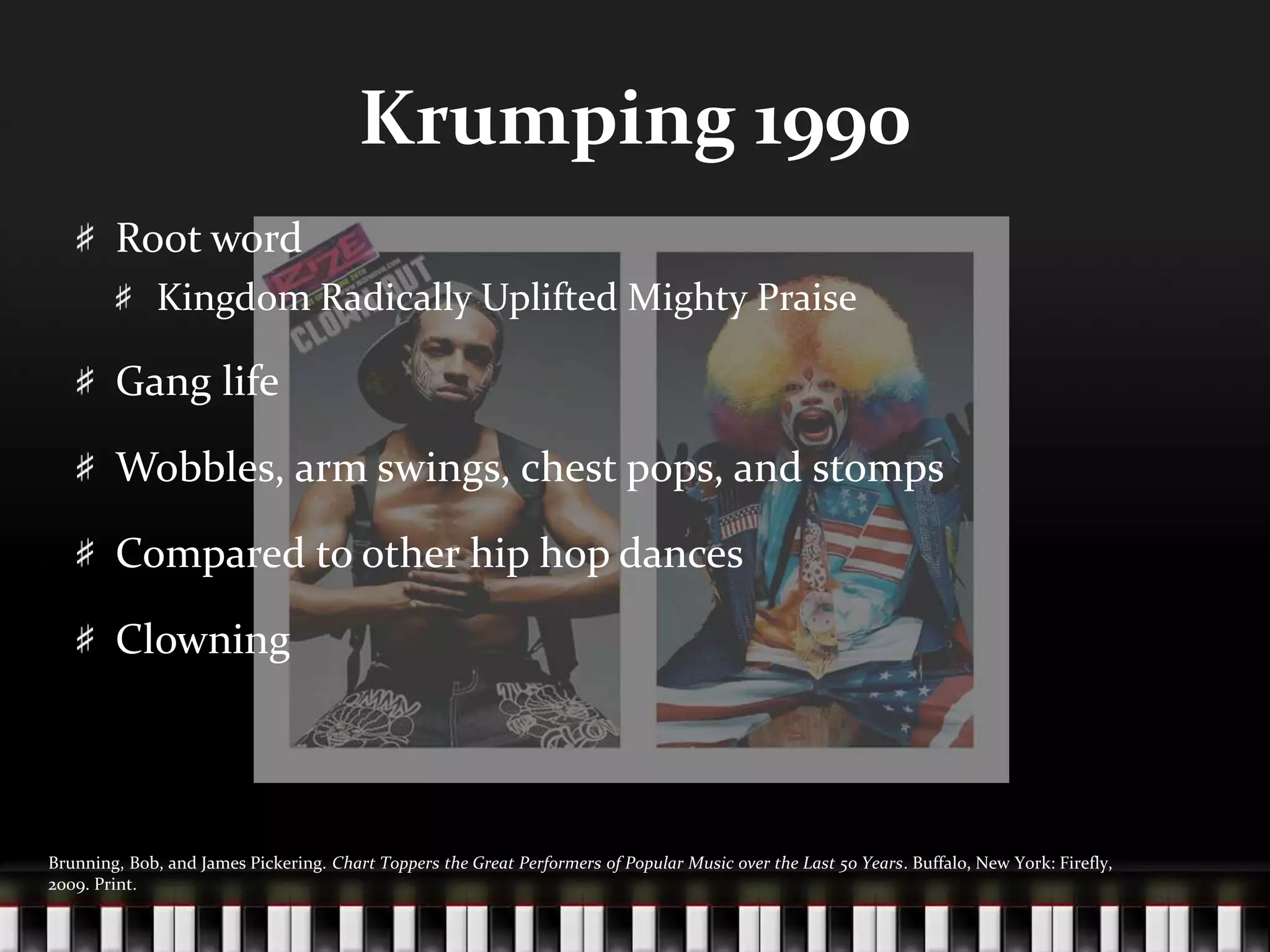 Krumping 1990Root wordKingdom Radically Uplifted Mighty PraiseGang lifeWobbles, arm swings, chest pops, and stompsCompared to other hip hop dancesClowningBrunning, Bob, and James Pickering. Chart Toppers the Great Performers of Popular Music over the Last 50 Years. Buffalo, New York: Firefly, 2009. Print.