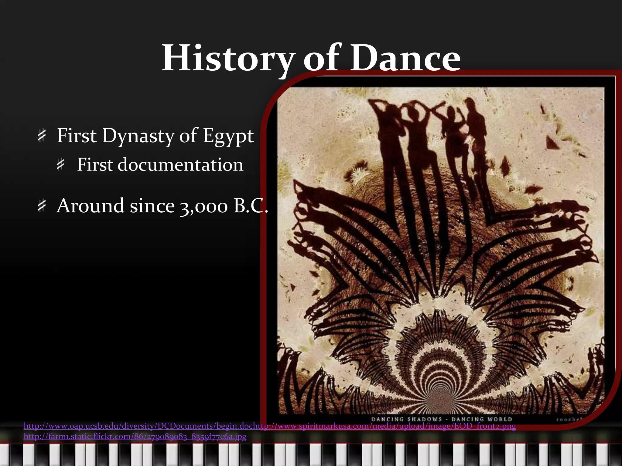 History of DanceFirst Dynasty of EgyptFirst documentationAround since 3,000 B.C.http://www.oap.ucsb.edu/diversity/DCDocuments/begin.dochttp://www.spiritmarkusa.com/media/upload/image/EOD_front2.pnghttp://farm1.static.flickr.com/86/279089083_8359f77c6a.jpg