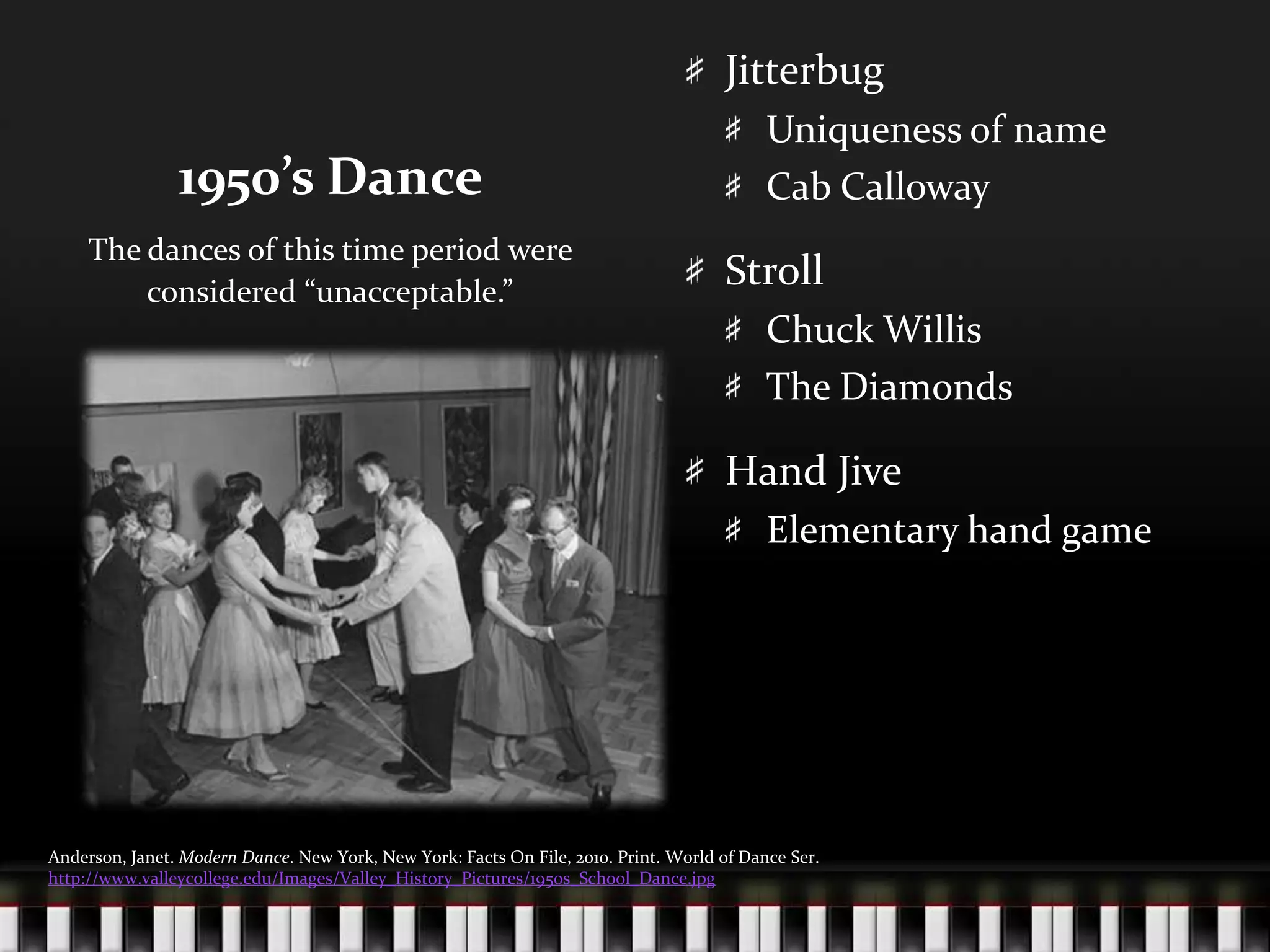 1950’s DanceJitterbugUniqueness of nameCab CallowayStrollChuck WillisThe DiamondsHand JiveElementary hand gameThe dances of this time period were considered “unacceptable.”Anderson, Janet. Modern Dance. New York, New York: Facts On File, 2010. Print. World of Dance Ser. http://www.valleycollege.edu/Images/Valley_History_Pictures/1950s_School_Dance.jpg