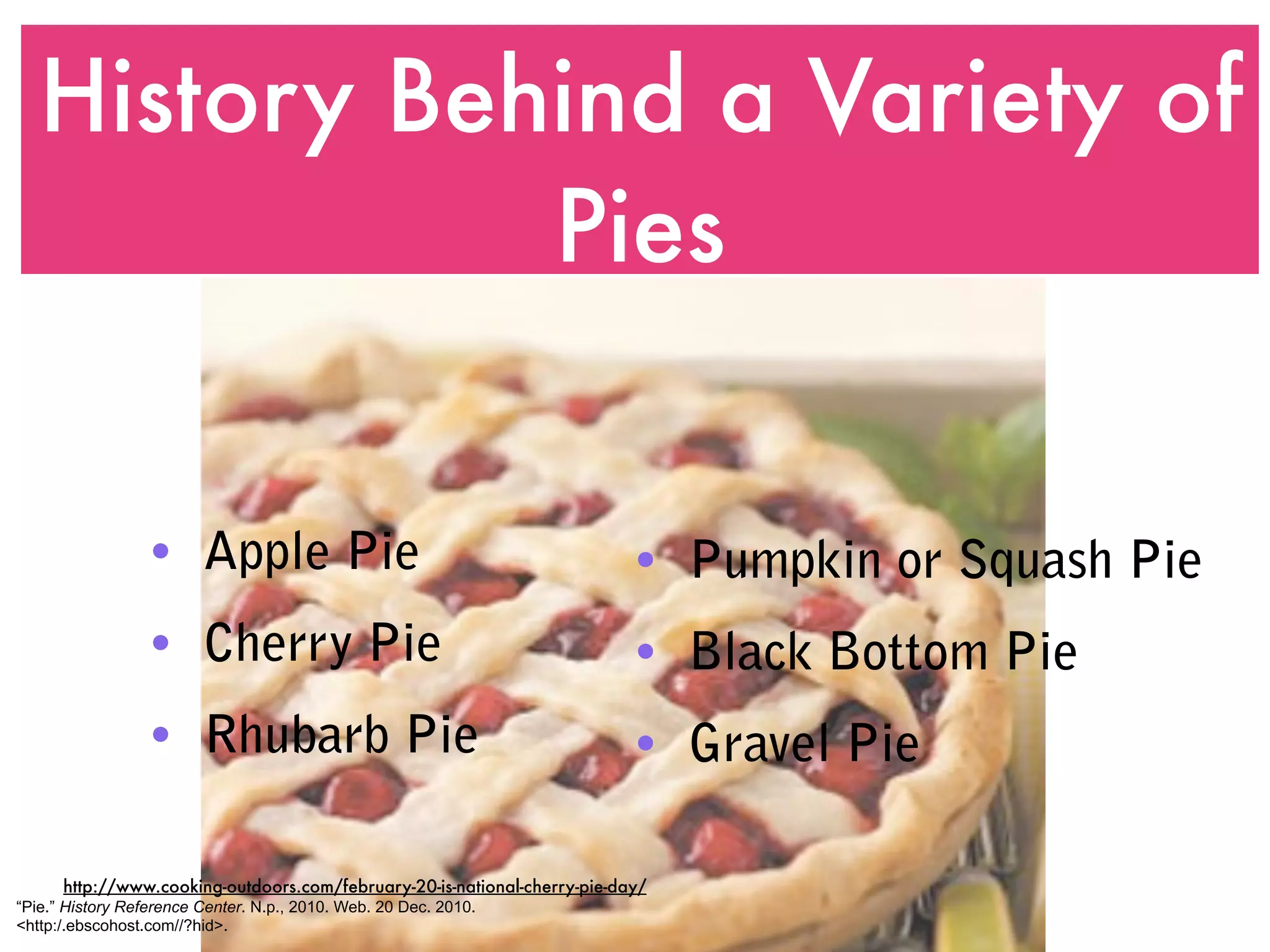 History Behind a Variety of
              Pies


                  • Apple Pie                                              • Pumpkin or Squash Pie
                  • Cherry Pie                                             • Black Bottom Pie
                  • Rhubarb Pie                                            • Gravel Pie

      http://www.cooking-outdoors.com/february-20-is-national-cherry-pie-day/
“Pie.” History Reference Center. N.p., 2010. Web. 20 Dec. 2010.
<http:/.ebscohost.com//?hid>.
 