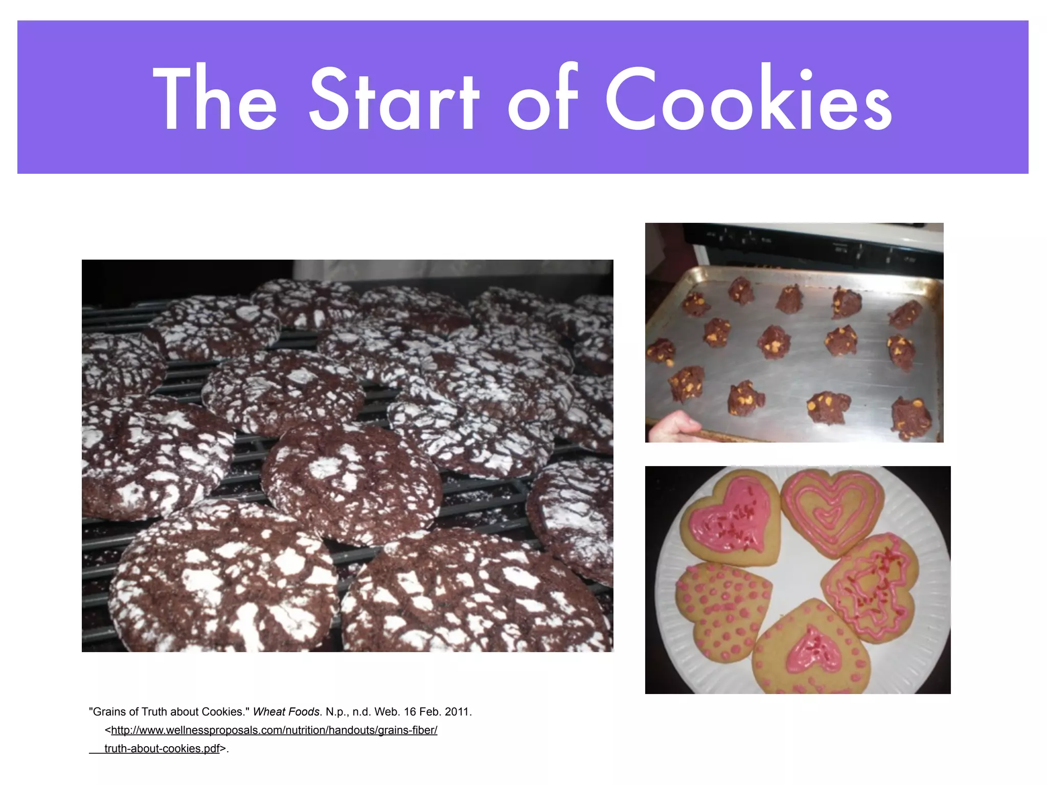 The Start of Cookies




"Grains of Truth about Cookies." Wheat Foods. N.p., n.d. Web. 16 Feb. 2011.
   <http://www.wellnessproposals.com/nutrition/handouts/grains-fiber/
   truth-about-cookies.pdf>.
 