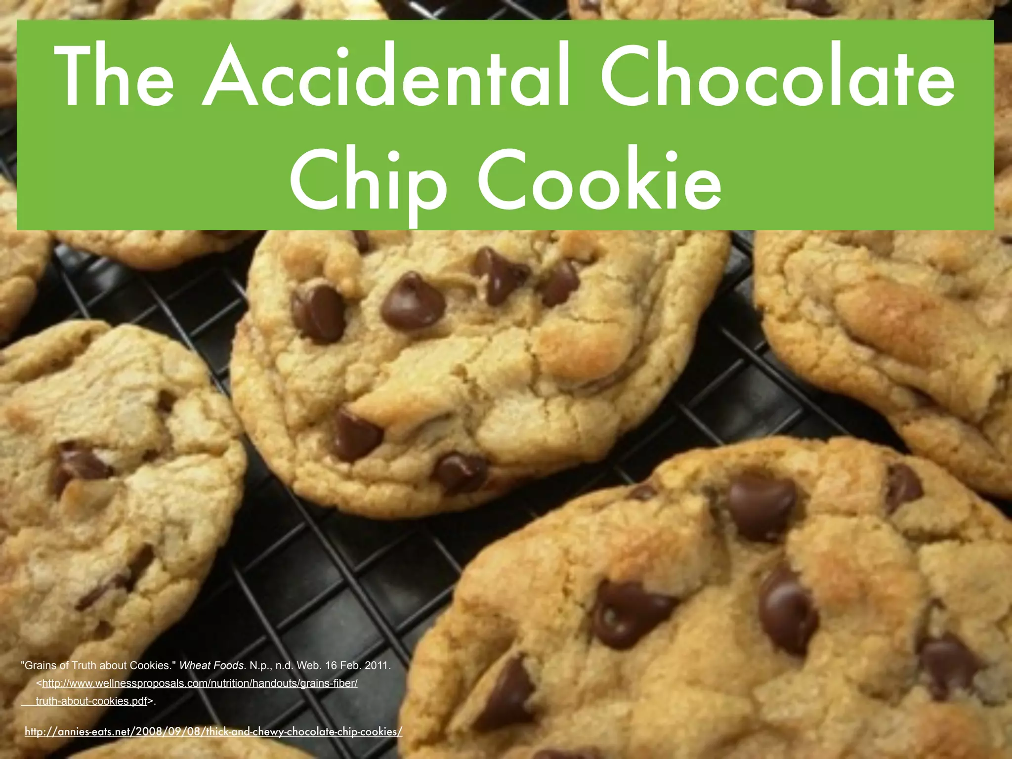 The Accidental Chocolate
            Chip Cookie




"Grains of Truth about Cookies." Wheat Foods. N.p., n.d. Web. 16 Feb. 2011.
   <http://www.wellnessproposals.com/nutrition/handouts/grains-fiber/
   truth-about-cookies.pdf>.

http://annies-eats.net/2008/09/08/thick-and-chewy-chocolate-chip-cookies/
 