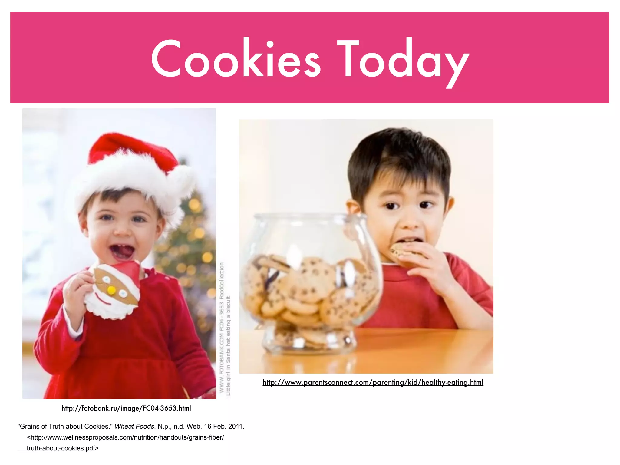 Cookies Today




                                                                              http://www.parentsconnect.com/parenting/kid/healthy-eating.html


              http://fotobank.ru/image/FC04-3653.html

"Grains of Truth about Cookies." Wheat Foods. N.p., n.d. Web. 16 Feb. 2011.
   <http://www.wellnessproposals.com/nutrition/handouts/grains-fiber/
   truth-about-cookies.pdf>.
 