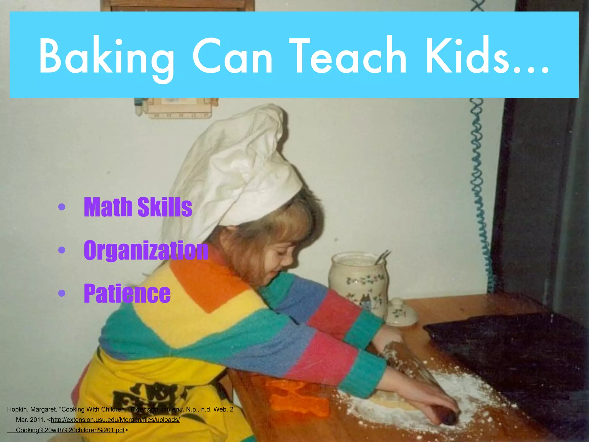 Baking Can Teach Kids...


                 • Math Skills
                 • Organization
                 • Patience



Hopkin, Margaret. "Cooking WIth Children." Extension.usu.edu. N.p., n.d. Web. 2
   Mar. 2011. <http://extension.usu.edu/Morgan/files/uploads/
   Cooking%20with%20children%201.pdf>.
 