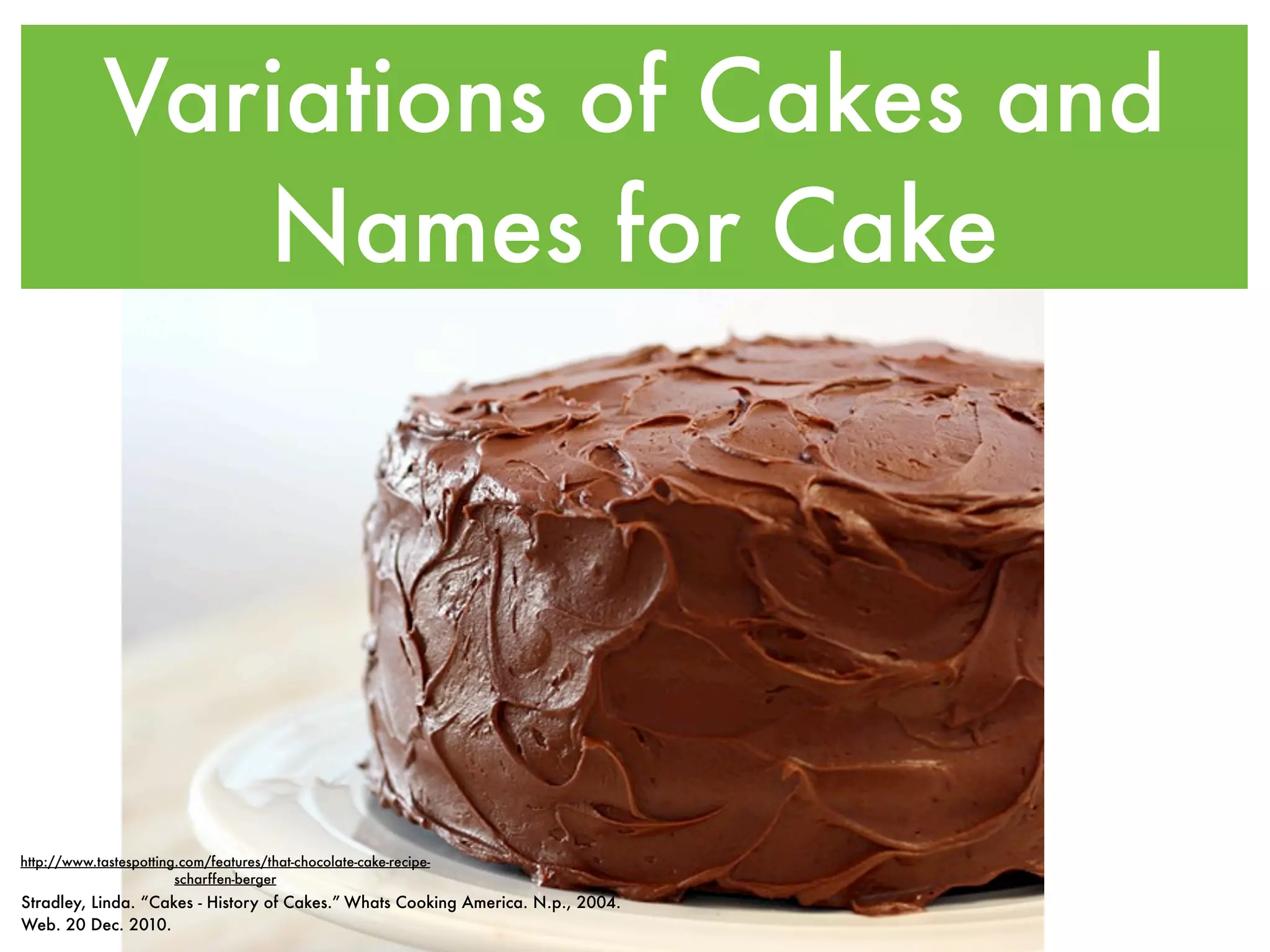 Variations of Cakes and
                Names for Cake




http://www.tastespotting.com/features/that-chocolate-cake-recipe-
                        scharffen-berger
Stradley, Linda. “Cakes - History of Cakes.” Whats Cooking America. N.p., 2004.
Web. 20 Dec. 2010.
 
