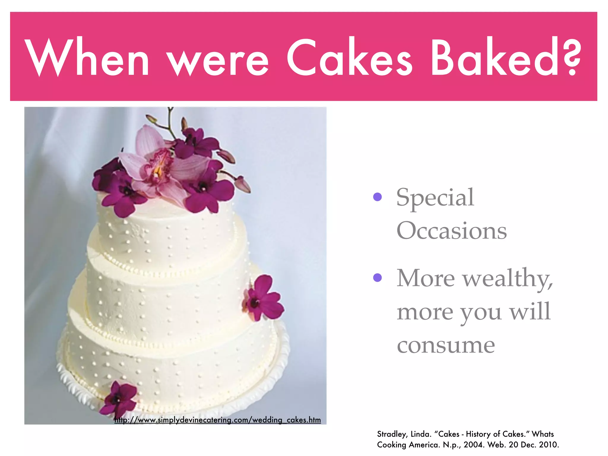 When were Cakes Baked?

                                                           • Special
                                                             Occasions
                                                           • More wealthy,
                                                             more you will
                                                             consume

   http://www.simplydevinecatering.com/wedding_cakes.htm
                                                           Stradley, Linda. “Cakes - History of Cakes.” Whats
                                                           Cooking America. N.p., 2004. Web. 20 Dec. 2010.
 