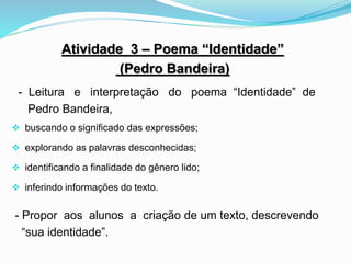 Atividade 3 – Poema “Identidade”
(Pedro Bandeira)
- Leitura e interpretação do poema “Identidade” de
Pedro Bandeira,
 buscando o significado das expressões;
 explorando as palavras desconhecidas;
 identificando a finalidade do gênero lido;
 inferindo informações do texto.
- Propor aos alunos a criação de um texto, descrevendo
“sua identidade”.
 