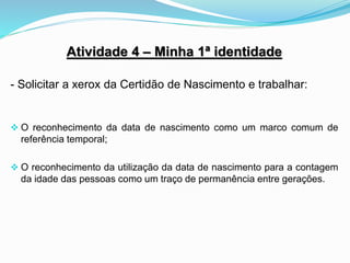 Atividade 4 – Minha 1ª identidade
- Solicitar a xerox da Certidão de Nascimento e trabalhar:
 O reconhecimento da data de nascimento como um marco comum de
referência temporal;
 O reconhecimento da utilização da data de nascimento para a contagem
da idade das pessoas como um traço de permanência entre gerações.
 