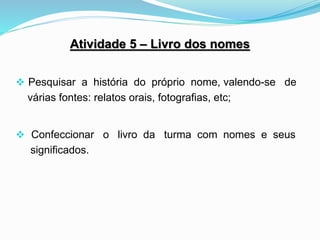 Atividade 5 – Livro dos nomes
 Pesquisar a história do próprio nome, valendo-se de
várias fontes: relatos orais, fotografias, etc;
 Confeccionar o livro da turma com nomes e seus
significados.
 