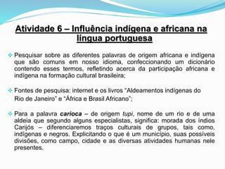 Atividade 6 – Influência indígena e africana na
língua portuguesa
 Pesquisar sobre as diferentes palavras de origem africana e indígena
que são comuns em nosso idioma, confeccionando um dicionário
contendo esses termos, refletindo acerca da participação africana e
indígena na formação cultural brasileira;
 Fontes de pesquisa: internet e os livros “Aldeamentos indígenas do
Rio de Janeiro” e “África e Brasil Africano”;
 Para a palavra carioca – de origem tupi, nome de um rio e de uma
aldeia que segundo alguns especialistas, significa: morada dos índios
Carijós – diferenciaremos traços culturais de grupos, tais como,
indígenas e negros. Explicitando o que é um município, suas possíveis
divisões, como campo, cidade e as diversas atividades humanas nele
presentes.
 