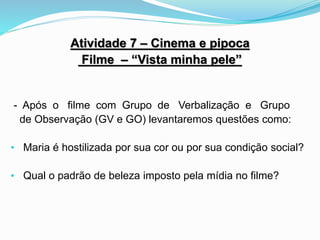 Atividade 7 – Cinema e pipoca
Filme – “Vista minha pele”
- Após o filme com Grupo de Verbalização e Grupo
de Observação (GV e GO) levantaremos questões como:
• Maria é hostilizada por sua cor ou por sua condição social?
• Qual o padrão de beleza imposto pela mídia no filme?
 