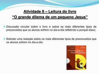 Atividade 8 – Leitura do livro
“O grande dilema de um pequeno Jesus”
 Discussão circular sobre o livro e sobre os mais diferentes tipos de
preconceitos que os alunos sofrem no dia-a-dia refletindo o porquê disso;
 Solicitar uma redação sobre os mais diferentes tipos de preconceitos que
os alunos sofrem no dia-a-dia.
 