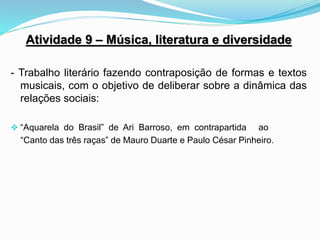 Atividade 9 – Música, literatura e diversidade
- Trabalho literário fazendo contraposição de formas e textos
musicais, com o objetivo de deliberar sobre a dinâmica das
relações sociais:
 “Aquarela do Brasil” de Ari Barroso, em contrapartida ao
“Canto das três raças” de Mauro Duarte e Paulo César Pinheiro.
 