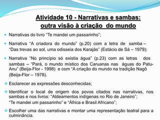 Atividade 10 - Narrativas e sambas:
outra visão à criação do mundo
 Narrativas do livro “Te mandei um passarinho”;
 Narrativa “A criadora do mundo” (p.20) com a letra de samba –
“Das trevas ao sol, uma odisseia dos Karajás” (Estácio de Sá – 1979);
 Narrativa “No princípio só existia água” (p.23) com as letras dos
sambas – “Pará, o mundo místico dos Caruanas nas águas do Patu-
Anu” (Beija-Flor - 1998) e com “A criação do mundo na tradição Nagô
(Beija-Flor – 1978).
 Esclarecer as expressões desconhecidas;
 Identificar o local de origem dos povos citados nas narrativas, nos
sambas e nos livros: “Aldeamentos indígenas no Rio de Janeiro”;
“Te mandei um passarinho” e “África e Brasil Africano”;
 Escolher uma das narrativas e montar uma representação teatral para a
culminância.
 