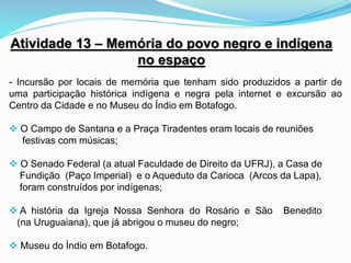 Atividade 13 – Memória do povo negro e indígena
no espaço
- Incursão por locais de memória que tenham sido produzidos a partir de
uma participação histórica indígena e negra pela internet e excursão ao
Centro da Cidade e no Museu do Índio em Botafogo.
 O Campo de Santana e a Praça Tiradentes eram locais de reuniões
festivas com músicas;
 O Senado Federal (a atual Faculdade de Direito da UFRJ), a Casa de
Fundição (Paço Imperial) e o Aqueduto da Carioca (Arcos da Lapa),
foram construídos por indígenas;
 A história da Igreja Nossa Senhora do Rosário e São Benedito
(na Uruguaiana), que já abrigou o museu do negro;
 Museu do Índio em Botafogo.
 