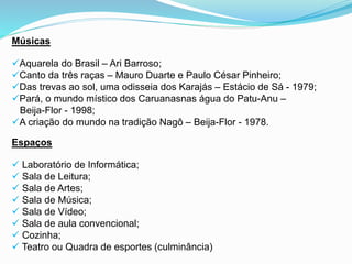 Músicas
Aquarela do Brasil – Ari Barroso;
Canto da três raças – Mauro Duarte e Paulo César Pinheiro;
Das trevas ao sol, uma odisseia dos Karajás – Estácio de Sá - 1979;
Pará, o mundo místico dos Caruanasnas água do Patu-Anu –
Beija-Flor - 1998;
A criação do mundo na tradição Nagô – Beija-Flor - 1978.
Espaços
 Laboratório de Informática;
 Sala de Leitura;
 Sala de Artes;
 Sala de Música;
 Sala de Vídeo;
 Sala de aula convencional;
 Cozinha;
 Teatro ou Quadra de esportes (culminância)
 