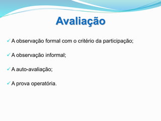 Avaliação
 A observação formal com o critério da participação;
 A observação informal;
 A auto-avaliação;
 A prova operatória.
 