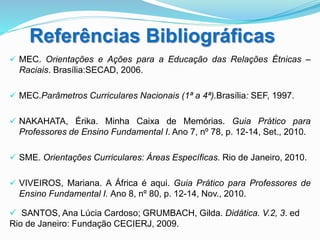 Referências Bibliográficas
 MEC. Orientações e Ações para a Educação das Relações Étnicas –
Raciais. Brasília:SECAD, 2006.
 MEC.Parâmetros Curriculares Nacionais (1ª a 4ª).Brasília: SEF, 1997.
 NAKAHATA, Érika. Minha Caixa de Memórias. Guia Prático para
Professores de Ensino Fundamental I. Ano 7, nº 78, p. 12-14, Set., 2010.
 SME. Orientações Curriculares: Áreas Específicas. Rio de Janeiro, 2010.
 VIVEIROS, Mariana. A África é aqui. Guia Prático para Professores de
Ensino Fundamental I. Ano 8, nº 80, p. 12-14, Nov., 2010.
 SANTOS, Ana Lúcia Cardoso; GRUMBACH, Gilda. Didática. V.2, 3. ed
Rio de Janeiro: Fundação CECIERJ, 2009.
 