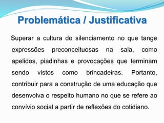 Problemática / Justificativa
Superar a cultura do silenciamento no que tange
expressões preconceituosas na sala, como
apelidos, piadinhas e provocações que terminam
sendo vistos como brincadeiras. Portanto,
contribuir para a construção de uma educação que
desenvolva o respeito humano no que se refere ao
convívio social a partir de reflexões do cotidiano.
 