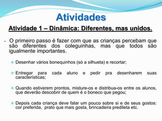 Atividades
Atividade 1 – Dinâmica: Diferentes, mas unidos.
- O primeiro passo é fazer com que as crianças percebam que
são diferentes dos coleguinhas, mas que todos são
igualmente importantes.
 Desenhar vários bonequinhos (só a silhueta) e recortar;
 Entregar para cada aluno e pedir pra desenharem suas
características;
 Quando estiverem prontos, misture-os e distribua-os entre os alunos,
que deverão descobrir de quem é o boneco que pegou;
 Depois cada criança deve falar um pouco sobre si e de seus gostos:
cor preferida, prato que mais gosta, brincadeira predileta etc.
 