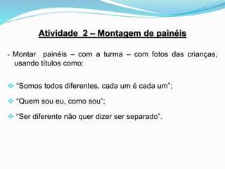 Atividade 2 – Montagem de painéis
- Montar painéis – com a turma – com fotos das crianças,
usando títulos como:
 “Somos todos diferentes, cada um é cada um”;
 “Quem sou eu, como sou”;
 “Ser diferente não quer dizer ser separado”.
 