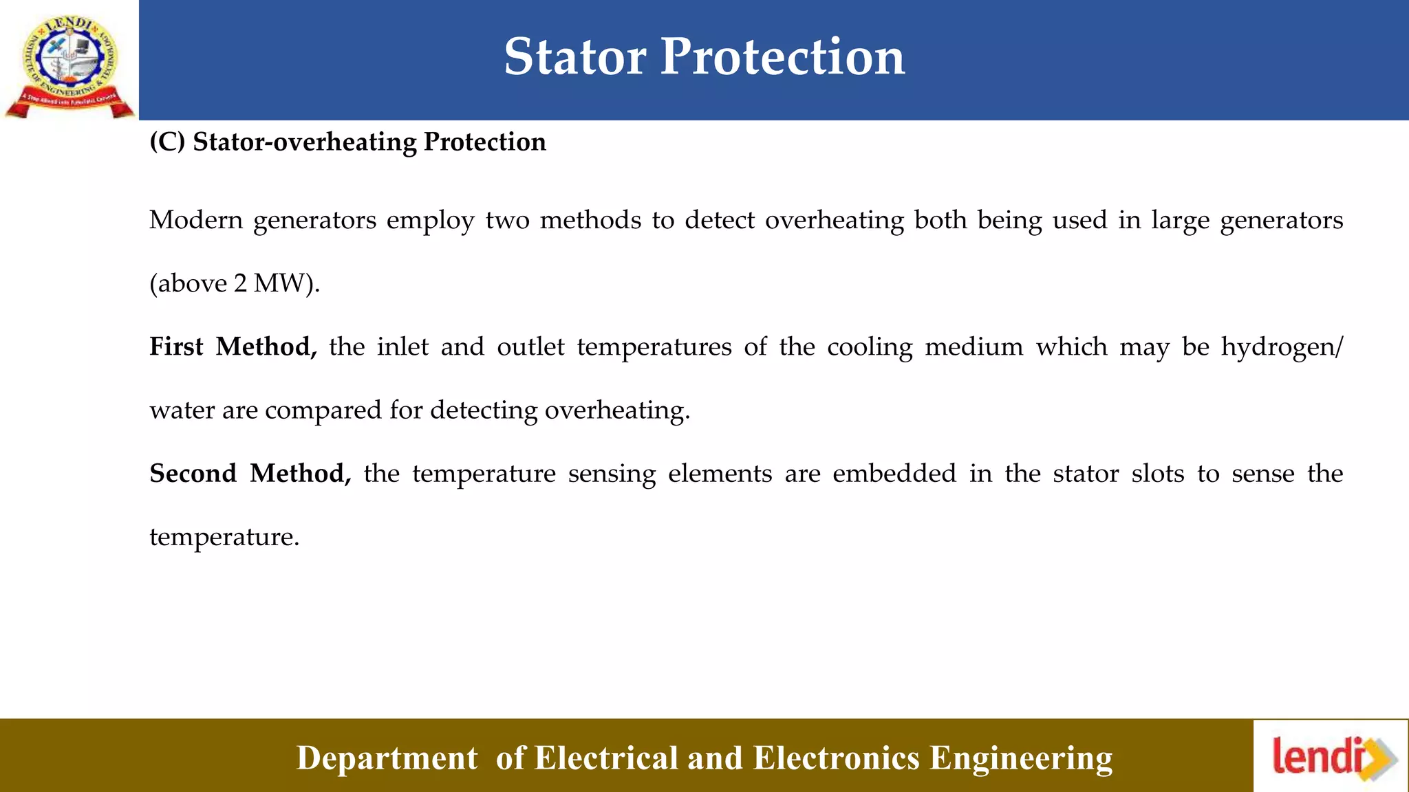 Stator Protection
Department of Electrical and Electronics Engineering
(C) Stator-overheating Protection
Modern generators employ two methods to detect overheating both being used in large generators
(above 2 MW).
First Method, the inlet and outlet temperatures of the cooling medium which may be hydrogen/
water are compared for detecting overheating.
Second Method, the temperature sensing elements are embedded in the stator slots to sense the
temperature.
 