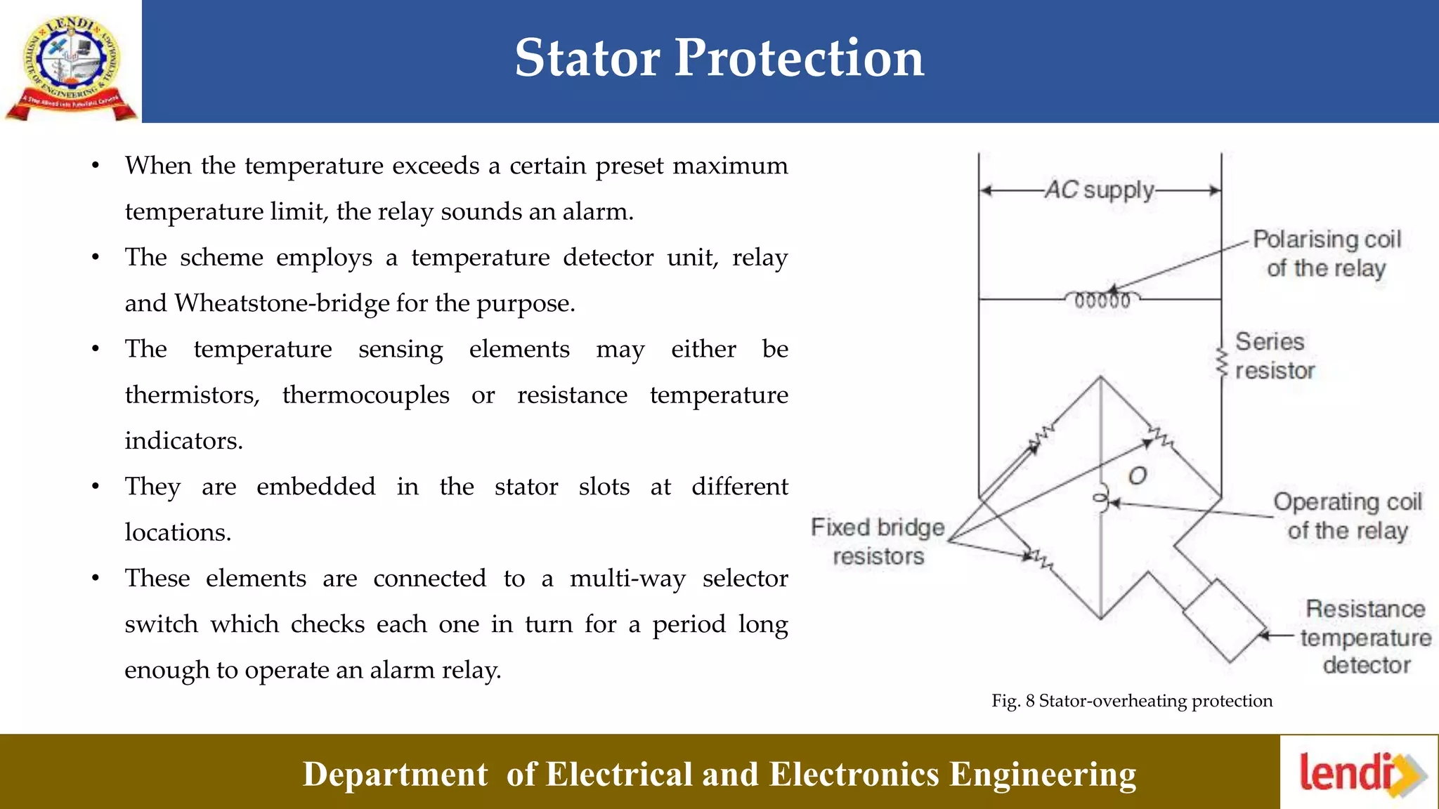 Stator Protection
Department of Electrical and Electronics Engineering
Fig. 8 Stator-overheating protection
• When the temperature exceeds a certain preset maximum
temperature limit, the relay sounds an alarm.
• The scheme employs a temperature detector unit, relay
and Wheatstone-bridge for the purpose.
• The temperature sensing elements may either be
thermistors, thermocouples or resistance temperature
indicators.
• They are embedded in the stator slots at different
locations.
• These elements are connected to a multi-way selector
switch which checks each one in turn for a period long
enough to operate an alarm relay.
 