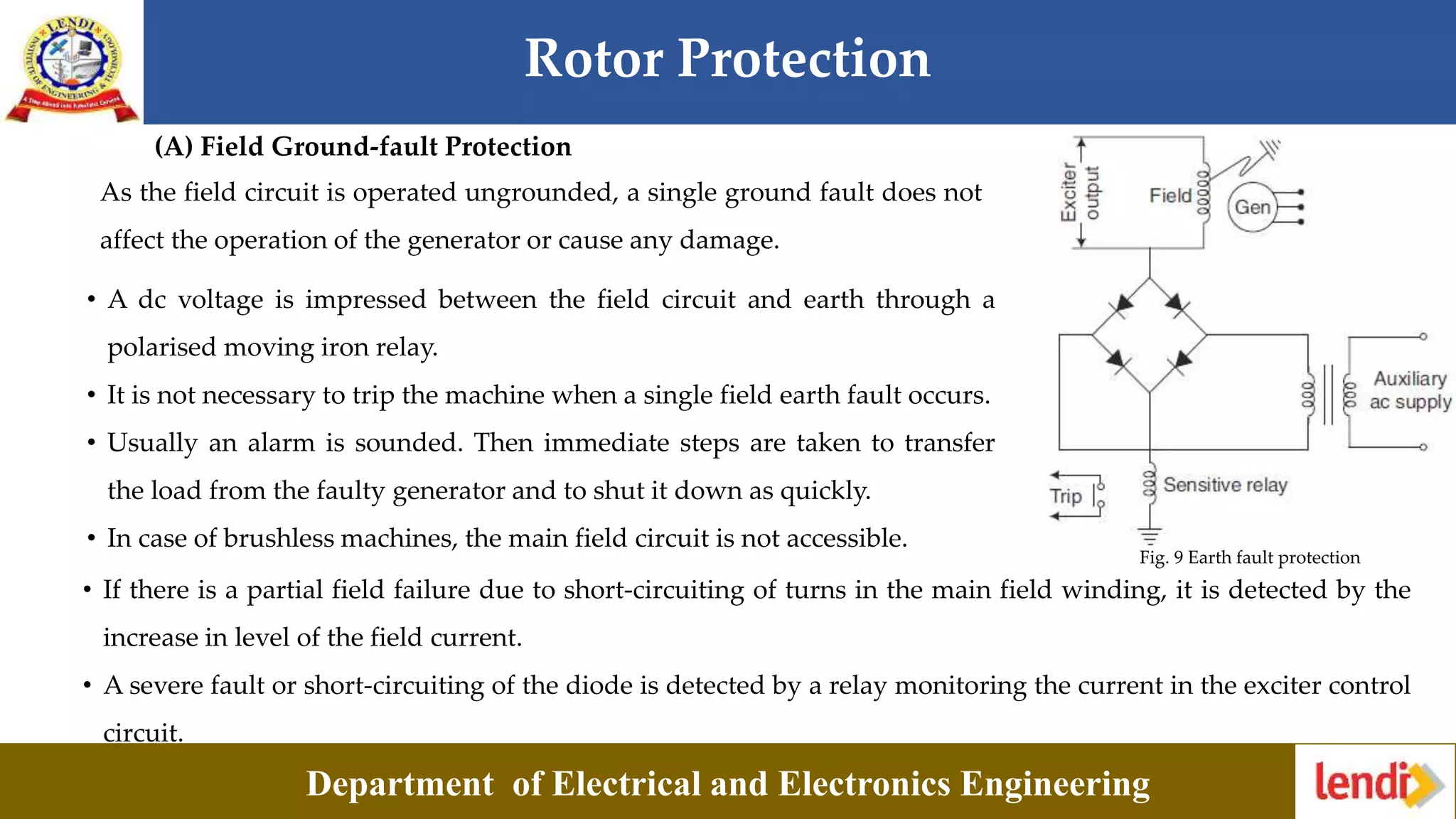Rotor Protection
Department of Electrical and Electronics Engineering
(A) Field Ground-fault Protection
As the field circuit is operated ungrounded, a single ground fault does not
affect the operation of the generator or cause any damage.
• A dc voltage is impressed between the field circuit and earth through a
polarised moving iron relay.
• It is not necessary to trip the machine when a single field earth fault occurs.
• Usually an alarm is sounded. Then immediate steps are taken to transfer
the load from the faulty generator and to shut it down as quickly.
• In case of brushless machines, the main field circuit is not accessible.
Fig. 9 Earth fault protection
• If there is a partial field failure due to short-circuiting of turns in the main field winding, it is detected by the
increase in level of the field current.
• A severe fault or short-circuiting of the diode is detected by a relay monitoring the current in the exciter control
circuit.
 