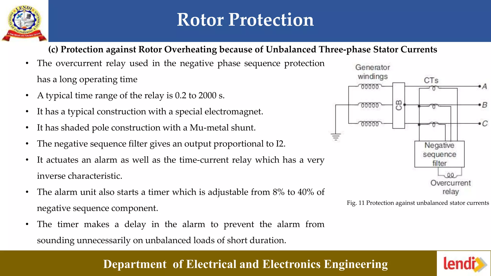 Rotor Protection
Department of Electrical and Electronics Engineering
(c) Protection against Rotor Overheating because of Unbalanced Three-phase Stator Currents
Fig. 11 Protection against unbalanced stator currents
• The overcurrent relay used in the negative phase sequence protection
has a long operating time
• A typical time range of the relay is 0.2 to 2000 s.
• It has a typical construction with a special electromagnet.
• It has shaded pole construction with a Mu-metal shunt.
• The negative sequence filter gives an output proportional to I2.
• It actuates an alarm as well as the time-current relay which has a very
inverse characteristic.
• The alarm unit also starts a timer which is adjustable from 8% to 40% of
negative sequence component.
• The timer makes a delay in the alarm to prevent the alarm from
sounding unnecessarily on unbalanced loads of short duration.
 