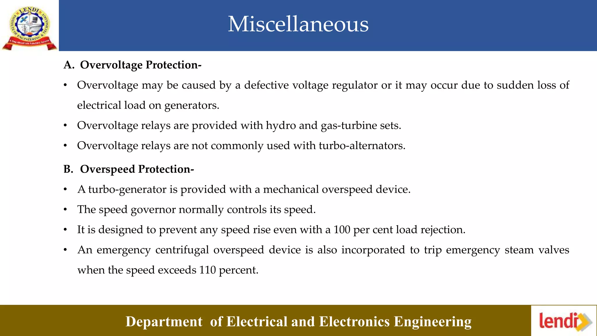 Miscellaneous
Department of Electrical and Electronics Engineering
A. Overvoltage Protection-
• Overvoltage may be caused by a defective voltage regulator or it may occur due to sudden loss of
electrical load on generators.
• Overvoltage relays are provided with hydro and gas-turbine sets.
• Overvoltage relays are not commonly used with turbo-alternators.
B. Overspeed Protection-
• A turbo-generator is provided with a mechanical overspeed device.
• The speed governor normally controls its speed.
• It is designed to prevent any speed rise even with a 100 per cent load rejection.
• An emergency centrifugal overspeed device is also incorporated to trip emergency steam valves
when the speed exceeds 110 percent.
 