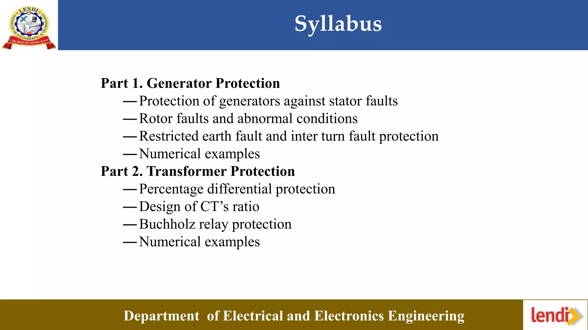 Syllabus
Department of Electrical and Electronics Engineering
Part 1. Generator Protection
―Protection of generators against stator faults
―Rotor faults and abnormal conditions
―Restricted earth fault and inter turn fault protection
―Numerical examples
Part 2. Transformer Protection
―Percentage differential protection
―Design of CT’s ratio
―Buchholz relay protection
―Numerical examples
 