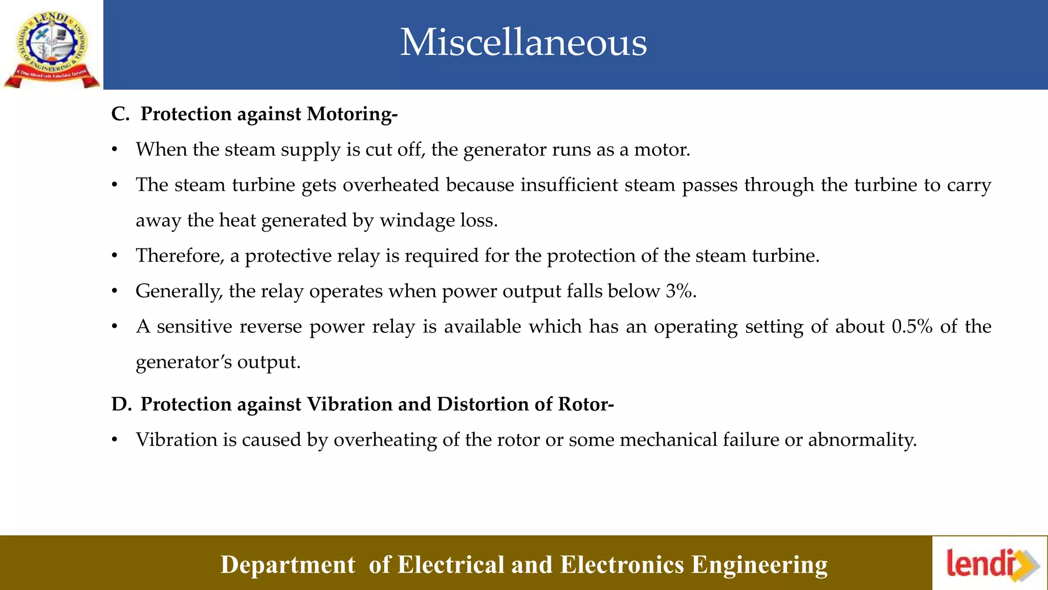 Miscellaneous
Department of Electrical and Electronics Engineering
C. Protection against Motoring-
• When the steam supply is cut off, the generator runs as a motor.
• The steam turbine gets overheated because insufficient steam passes through the turbine to carry
away the heat generated by windage loss.
• Therefore, a protective relay is required for the protection of the steam turbine.
• Generally, the relay operates when power output falls below 3%.
• A sensitive reverse power relay is available which has an operating setting of about 0.5% of the
generator’s output.
D. Protection against Vibration and Distortion of Rotor-
• Vibration is caused by overheating of the rotor or some mechanical failure or abnormality.
 