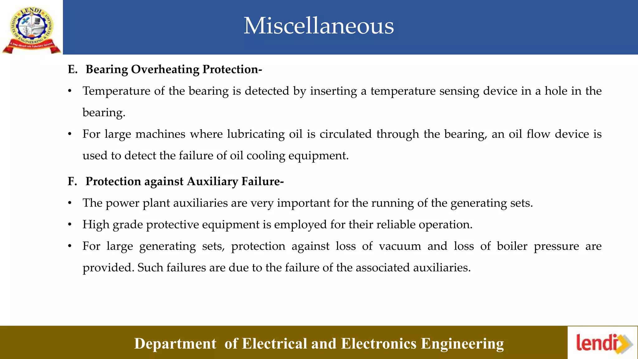Miscellaneous
Department of Electrical and Electronics Engineering
E. Bearing Overheating Protection-
• Temperature of the bearing is detected by inserting a temperature sensing device in a hole in the
bearing.
• For large machines where lubricating oil is circulated through the bearing, an oil flow device is
used to detect the failure of oil cooling equipment.
F. Protection against Auxiliary Failure-
• The power plant auxiliaries are very important for the running of the generating sets.
• High grade protective equipment is employed for their reliable operation.
• For large generating sets, protection against loss of vacuum and loss of boiler pressure are
provided. Such failures are due to the failure of the associated auxiliaries.
 