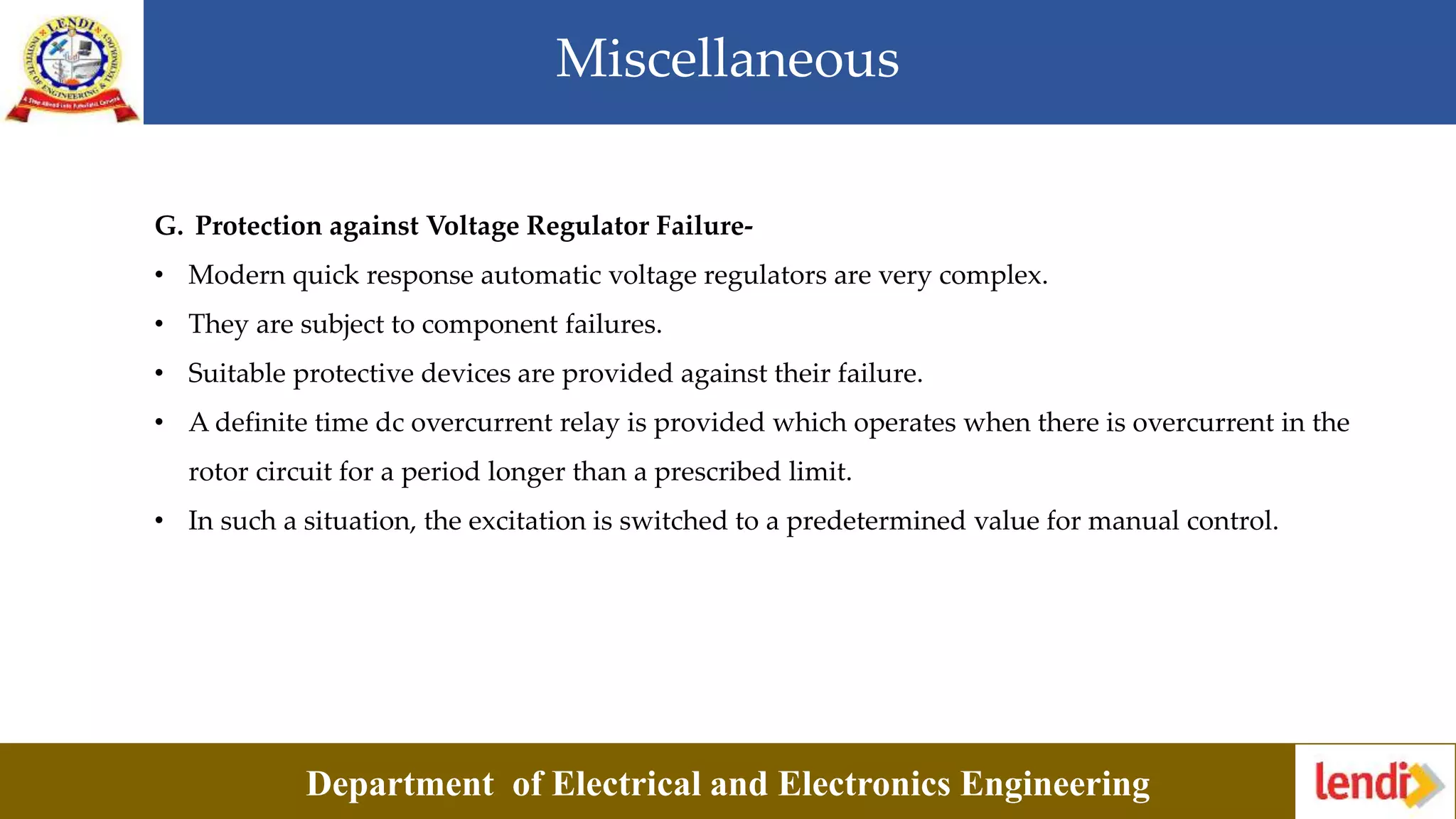 Miscellaneous
Department of Electrical and Electronics Engineering
G. Protection against Voltage Regulator Failure-
• Modern quick response automatic voltage regulators are very complex.
• They are subject to component failures.
• Suitable protective devices are provided against their failure.
• A definite time dc overcurrent relay is provided which operates when there is overcurrent in the
rotor circuit for a period longer than a prescribed limit.
• In such a situation, the excitation is switched to a predetermined value for manual control.
 