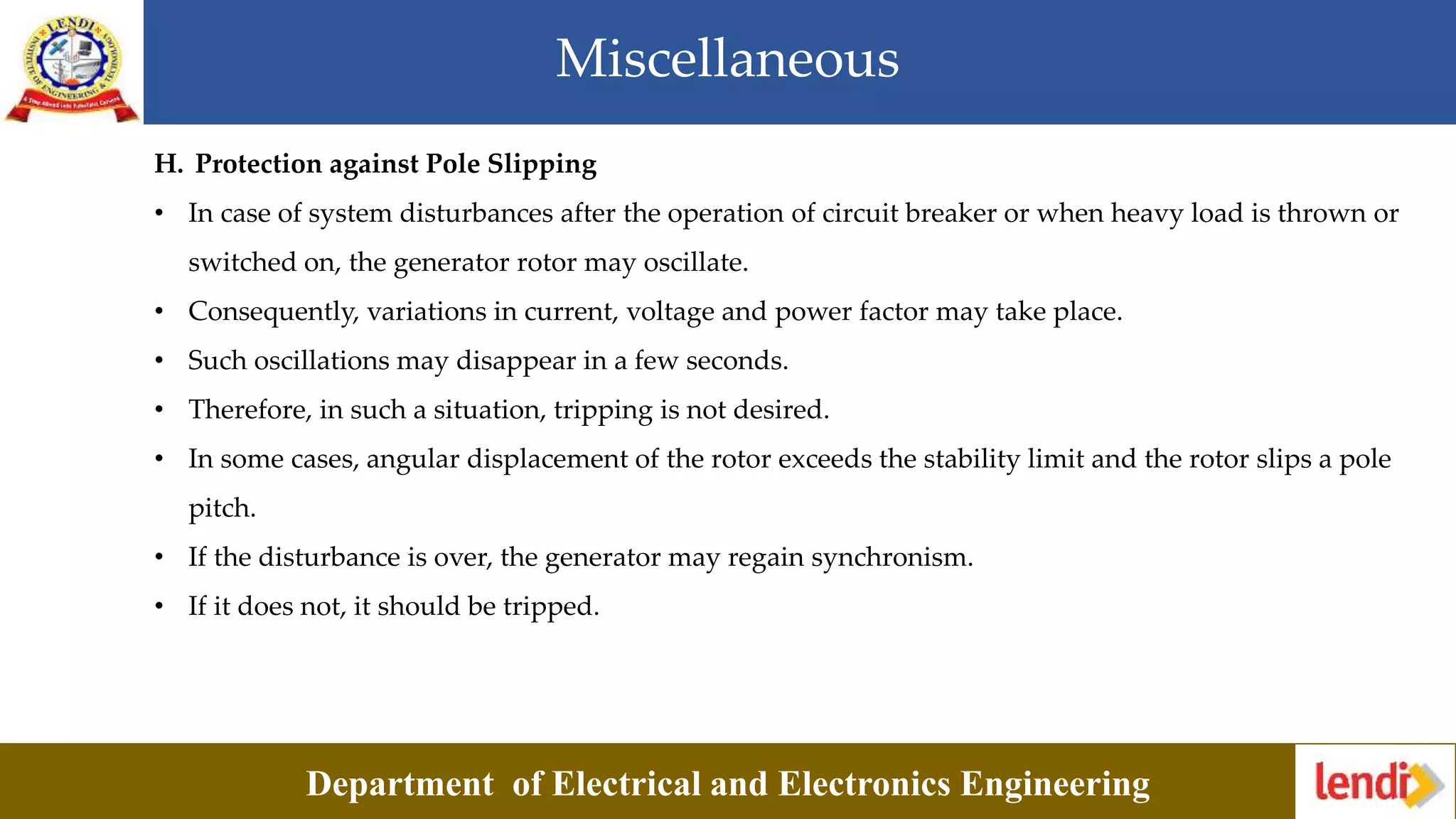 Miscellaneous
Department of Electrical and Electronics Engineering
H. Protection against Pole Slipping
• In case of system disturbances after the operation of circuit breaker or when heavy load is thrown or
switched on, the generator rotor may oscillate.
• Consequently, variations in current, voltage and power factor may take place.
• Such oscillations may disappear in a few seconds.
• Therefore, in such a situation, tripping is not desired.
• In some cases, angular displacement of the rotor exceeds the stability limit and the rotor slips a pole
pitch.
• If the disturbance is over, the generator may regain synchronism.
• If it does not, it should be tripped.
 
