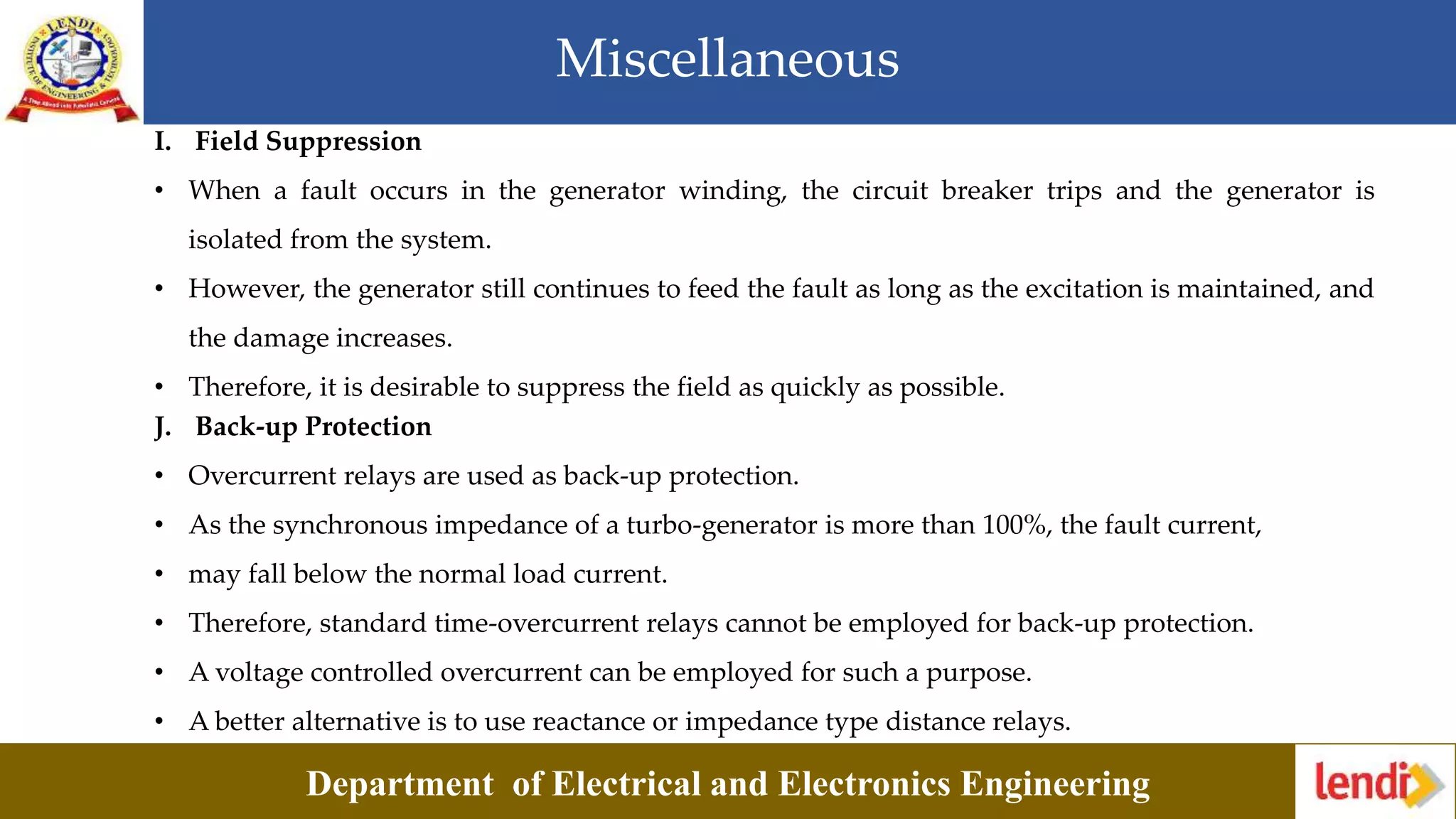 Miscellaneous
Department of Electrical and Electronics Engineering
I. Field Suppression
• When a fault occurs in the generator winding, the circuit breaker trips and the generator is
isolated from the system.
• However, the generator still continues to feed the fault as long as the excitation is maintained, and
the damage increases.
• Therefore, it is desirable to suppress the field as quickly as possible.
J. Back-up Protection
• Overcurrent relays are used as back-up protection.
• As the synchronous impedance of a turbo-generator is more than 100%, the fault current,
• may fall below the normal load current.
• Therefore, standard time-overcurrent relays cannot be employed for back-up protection.
• A voltage controlled overcurrent can be employed for such a purpose.
• A better alternative is to use reactance or impedance type distance relays.
 